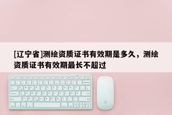 [辽宁省]测绘资质证书有效期是多久，测绘资质证书有效期最长不超过