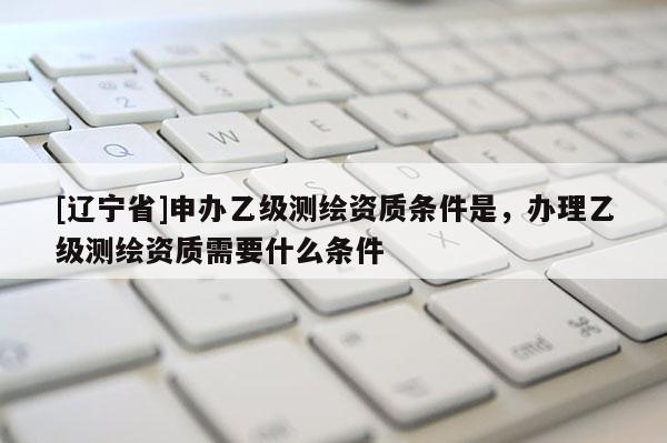 [辽宁省]申办乙级测绘资质条件是，办理乙级测绘资质需要什么条件