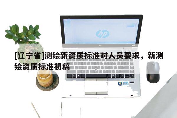 [辽宁省]测绘新资质标准对人员要求，新测绘资质标准初稿
