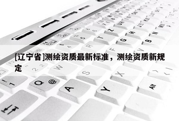 [辽宁省]测绘资质最新标准，测绘资质新规定
