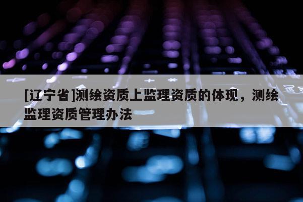 [辽宁省]测绘资质上监理资质的体现，测绘监理资质管理办法