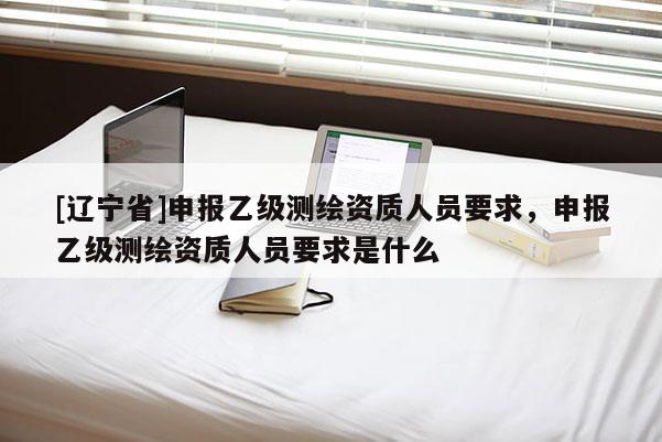 [辽宁省]申报乙级测绘资质人员要求，申报乙级测绘资质人员要求是什么