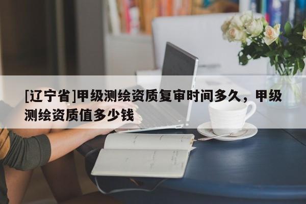 [辽宁省]甲级测绘资质复审时间多久，甲级测绘资质值多少钱