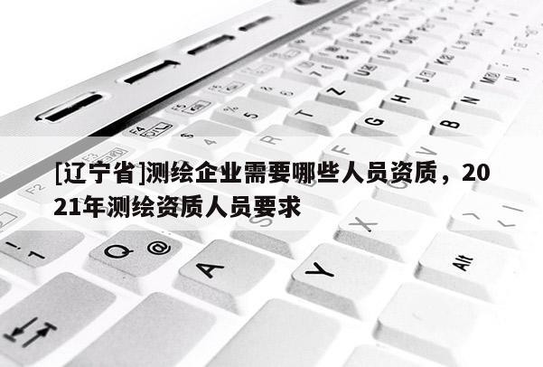 [辽宁省]测绘企业需要哪些人员资质，2021年测绘资质人员要求