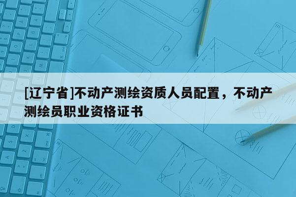 [辽宁省]不动产测绘资质人员配置，不动产测绘员职业资格证书