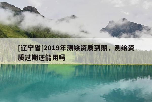[辽宁省]2019年测绘资质到期，测绘资质过期还能用吗