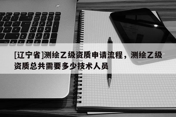 [辽宁省]测绘乙级资质申请流程，测绘乙级资质总共需要多少技术人员