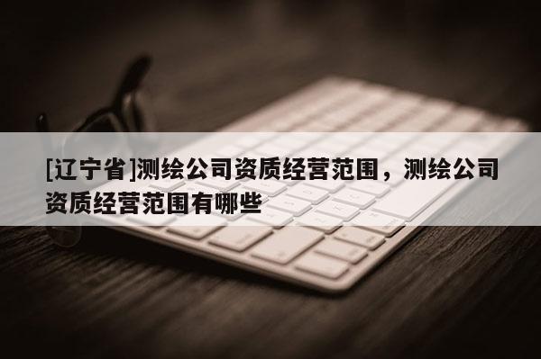[辽宁省]测绘公司资质经营范围，测绘公司资质经营范围有哪些