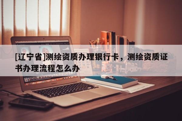 [辽宁省]测绘资质办理银行卡，测绘资质证书办理流程怎么办