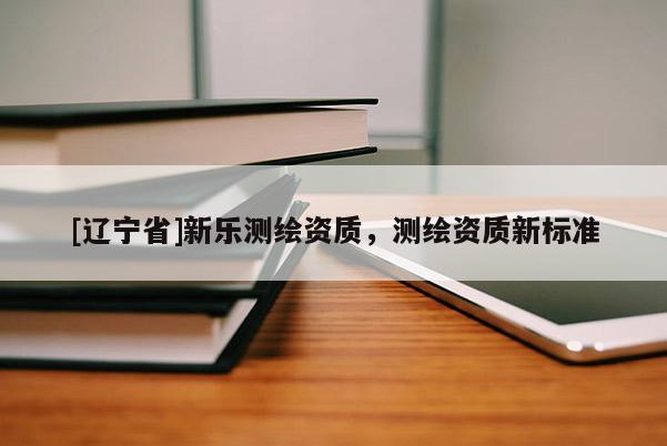 [辽宁省]新乐测绘资质，测绘资质新标准