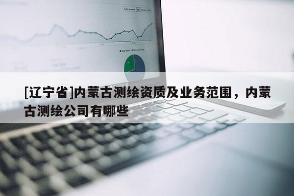 [辽宁省]内蒙古测绘资质及业务范围，内蒙古测绘公司有哪些