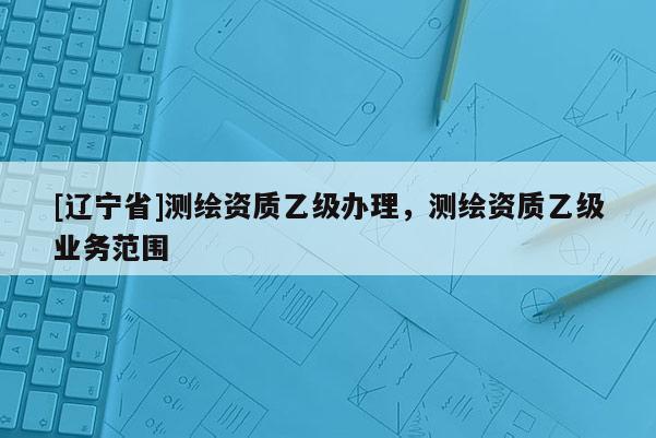 [辽宁省]测绘资质乙级办理，测绘资质乙级业务范围