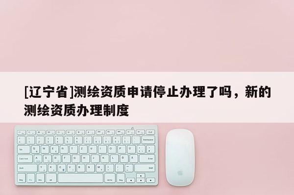 [辽宁省]测绘资质申请停止办理了吗，新的测绘资质办理制度