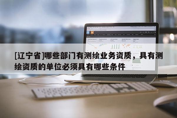 [辽宁省]哪些部门有测绘业务资质，具有测绘资质的单位必须具有哪些条件