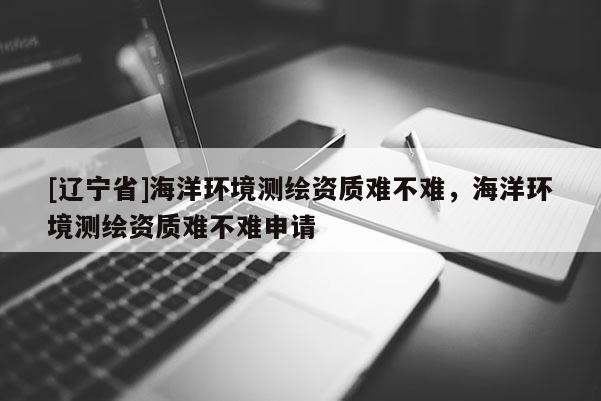 [辽宁省]海洋环境测绘资质难不难，海洋环境测绘资质难不难申请