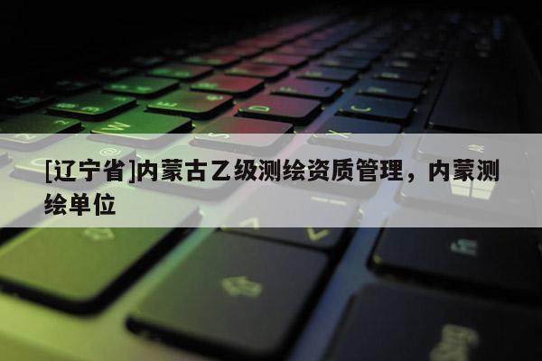 [辽宁省]内蒙古乙级测绘资质管理，内蒙测绘单位