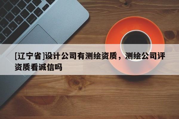 [辽宁省]设计公司有测绘资质，测绘公司评资质看诚信吗