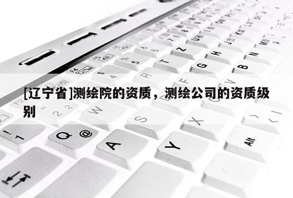 [辽宁省]测绘院的资质，测绘公司的资质级别