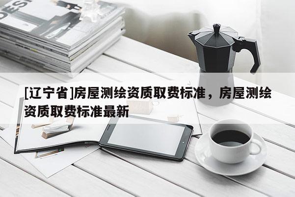 [辽宁省]房屋测绘资质取费标准，房屋测绘资质取费标准最新