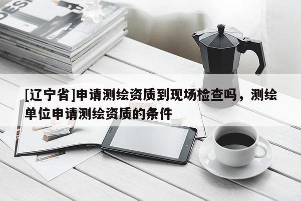 [辽宁省]申请测绘资质到现场检查吗，测绘单位申请测绘资质的条件
