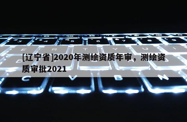 [辽宁省]2020年测绘资质年审，测绘资质审批2021