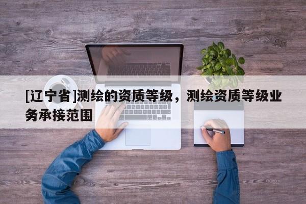 [辽宁省]测绘的资质等级，测绘资质等级业务承接范围