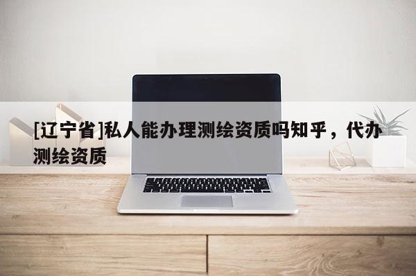 [辽宁省]私人能办理测绘资质吗知乎，代办测绘资质
