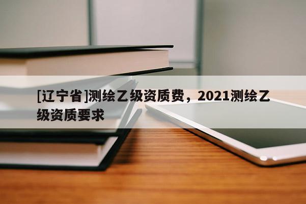 [辽宁省]测绘乙级资质费，2021测绘乙级资质要求