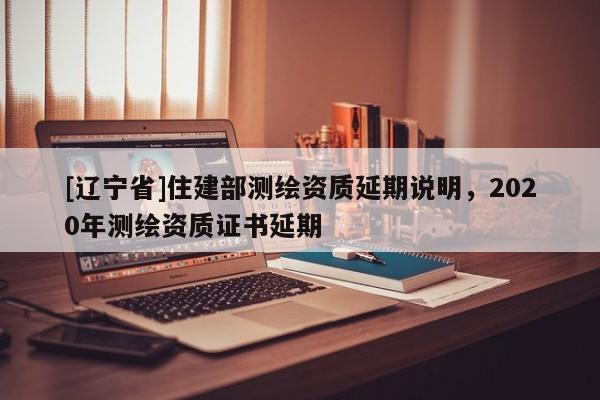 [辽宁省]住建部测绘资质延期说明，2020年测绘资质证书延期