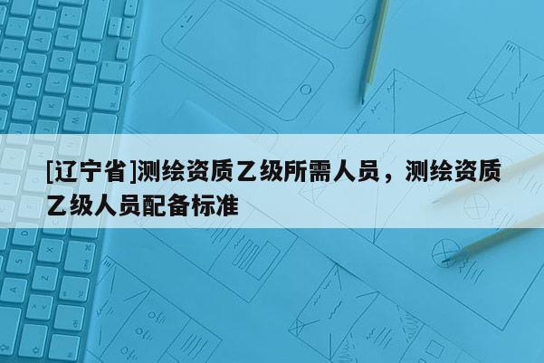 [辽宁省]测绘资质乙级所需人员，测绘资质乙级人员配备标准
