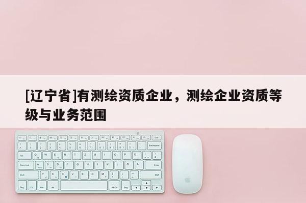 [辽宁省]有测绘资质企业，测绘企业资质等级与业务范围