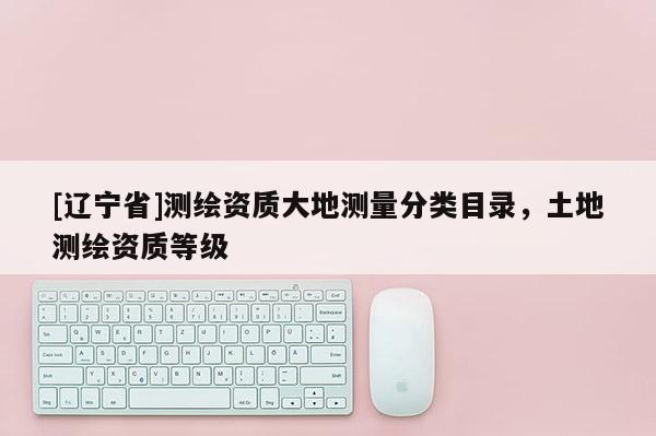 [辽宁省]测绘资质大地测量分类目录，土地测绘资质等级
