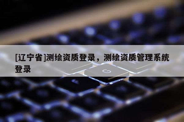 [辽宁省]测绘资质登录，测绘资质管理系统登录