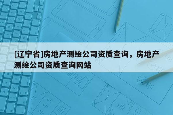 [辽宁省]房地产测绘公司资质查询，房地产测绘公司资质查询网站