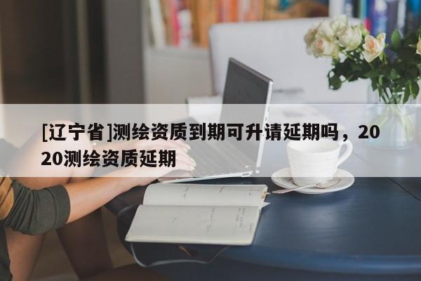 [辽宁省]测绘资质到期可升请延期吗，2020测绘资质延期