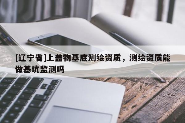 [辽宁省]上盖物基底测绘资质，测绘资质能做基坑监测吗