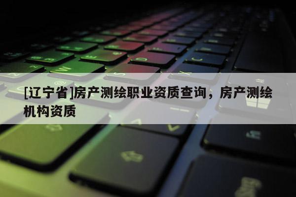 [辽宁省]房产测绘职业资质查询，房产测绘机构资质