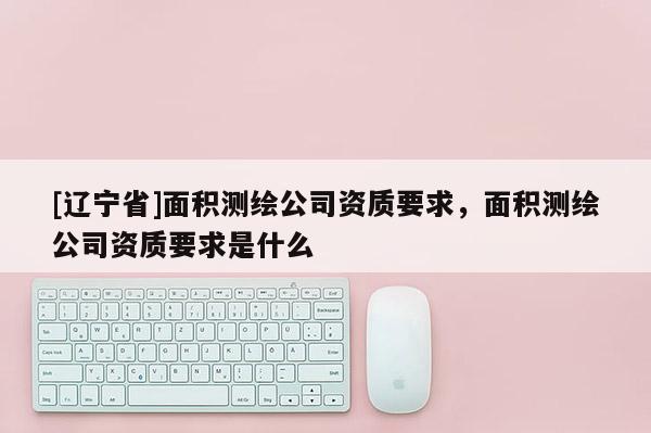 [辽宁省]面积测绘公司资质要求，面积测绘公司资质要求是什么