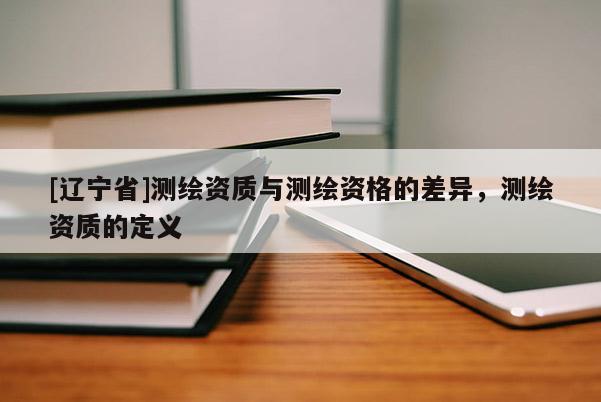 [辽宁省]测绘资质与测绘资格的差异，测绘资质的定义
