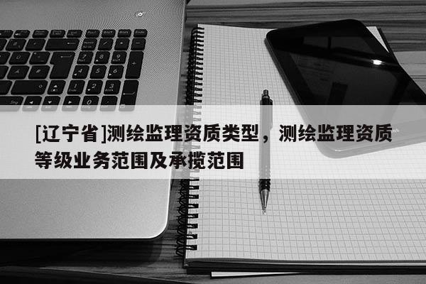 [辽宁省]测绘监理资质类型，测绘监理资质等级业务范围及承揽范围