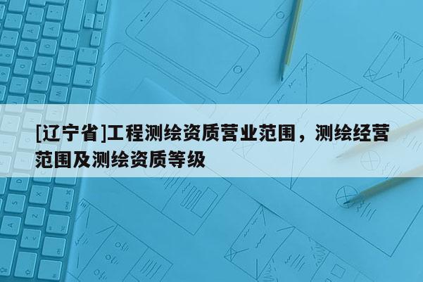 [辽宁省]工程测绘资质营业范围，测绘经营范围及测绘资质等级