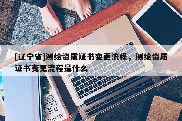 [辽宁省]测绘资质证书变更流程，测绘资质证书变更流程是什么