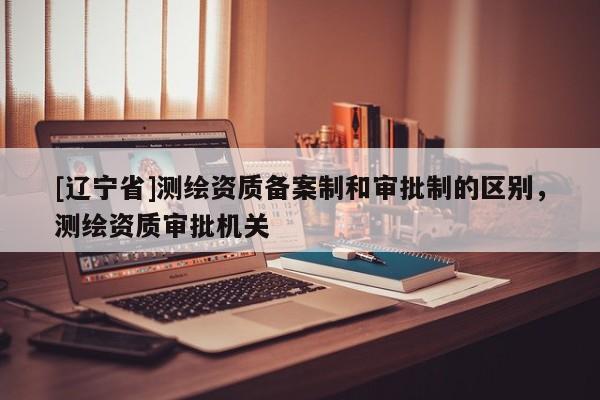 [辽宁省]测绘资质备案制和审批制的区别，测绘资质审批机关