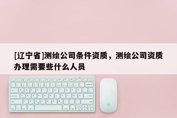 [辽宁省]测绘公司条件资质，测绘公司资质办理需要些什么人员