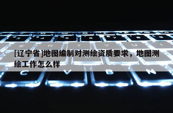 [辽宁省]地图编制对测绘资质要求，地图测绘工作怎么样