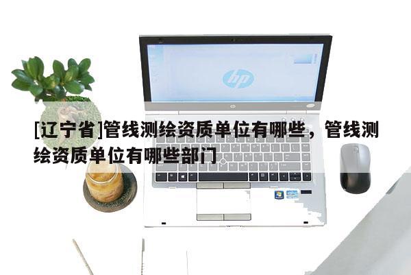 [辽宁省]管线测绘资质单位有哪些，管线测绘资质单位有哪些部门