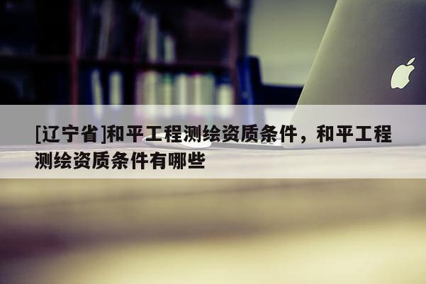 [辽宁省]和平工程测绘资质条件，和平工程测绘资质条件有哪些