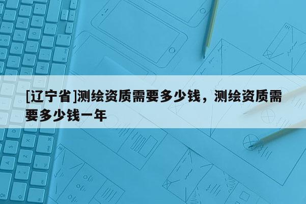 [辽宁省]测绘资质需要多少钱，测绘资质需要多少钱一年
