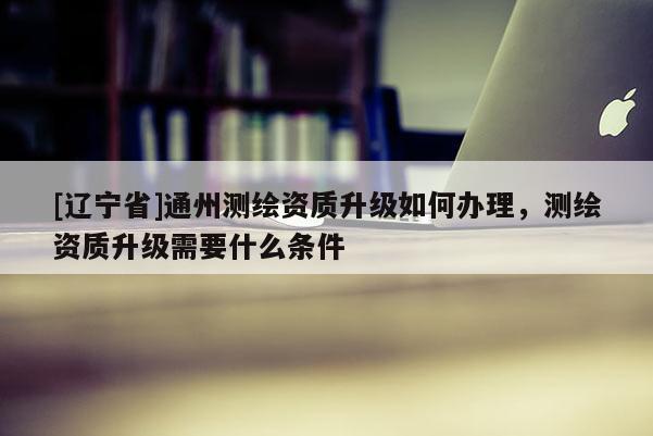 [辽宁省]通州测绘资质升级如何办理，测绘资质升级需要什么条件