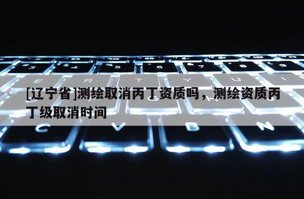 [辽宁省]测绘取消丙丁资质吗，测绘资质丙丁级取消时间